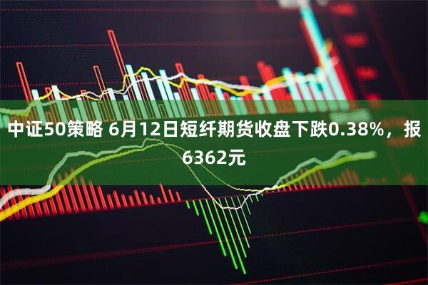 中证50策略 6月12日短纤期货收盘下跌0.38%，报6362元
