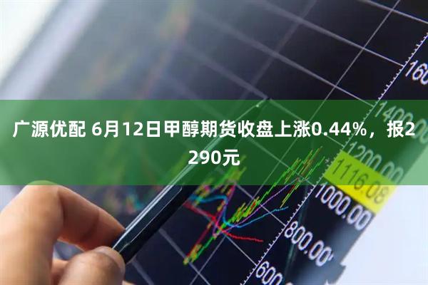 广源优配 6月12日甲醇期货收盘上涨0.44%，报2290元