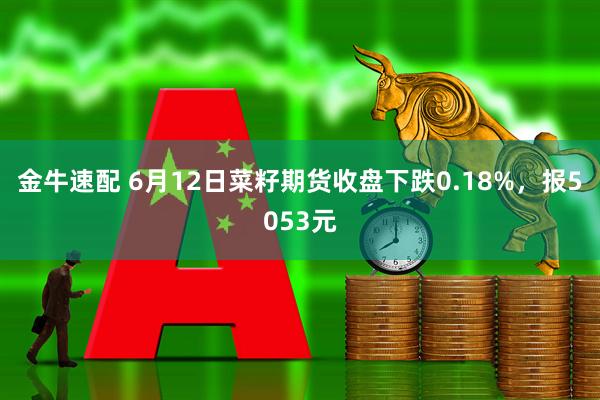 金牛速配 6月12日菜籽期货收盘下跌0.18%，报5053元