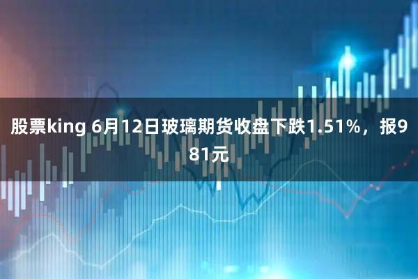 股票king 6月12日玻璃期货收盘下跌1.51%，报981元