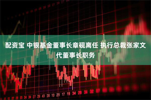 配资宝 中银基金董事长章砚离任 执行总裁张家文代董事长职务