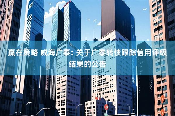 赢在策略 威海广泰: 关于广泰转债跟踪信用评级结果的公告