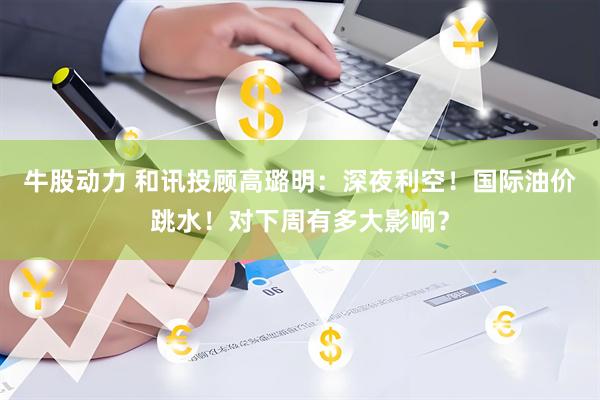 牛股动力 和讯投顾高璐明：深夜利空！国际油价跳水！对下周有多大影响？
