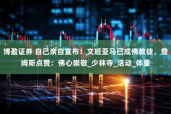 博盈证券 自己亲自宣布！文班亚马已成佛教徒，詹姆斯点赞：佛心崇敬_少林寺_活动_体重