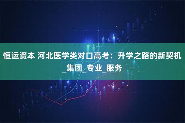 恒运资本 河北医学类对口高考：升学之路的新契机_集团_专业_服务
