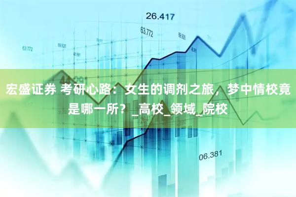 宏盛证券 考研心路：女生的调剂之旅，梦中情校竟是哪一所？_高校_领域_院校