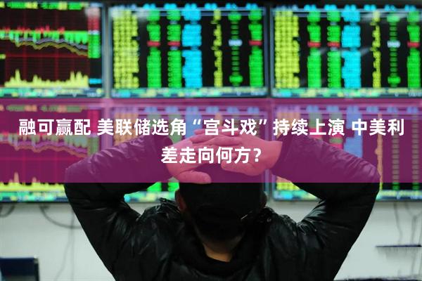 融可赢配 美联储选角“宫斗戏”持续上演 中美利差走向何方？