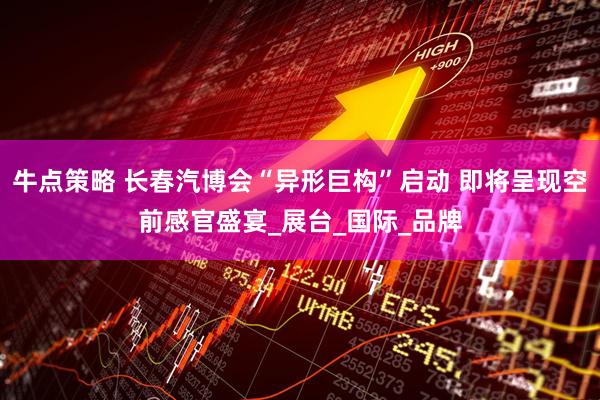 牛点策略 长春汽博会“异形巨构”启动 即将呈现空前感官盛宴_展台_国际_品牌