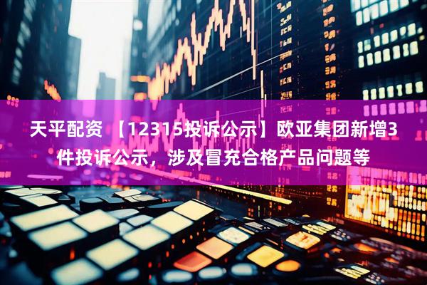 天平配资 【12315投诉公示】欧亚集团新增3件投诉公示，涉及冒充合格产品问题等