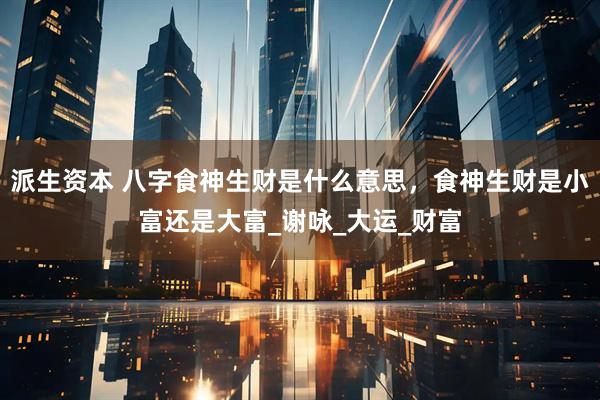 派生资本 八字食神生财是什么意思，食神生财是小富还是大富_谢咏_大运_财富