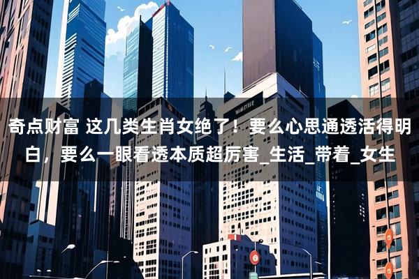 奇点财富 这几类生肖女绝了！要么心思通透活得明白，要么一眼看透本质超厉害_生活_带着_女生