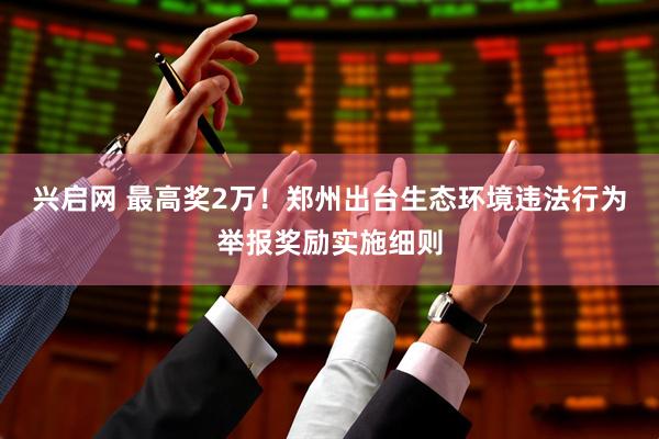 兴启网 最高奖2万！郑州出台生态环境违法行为举报奖励实施细则