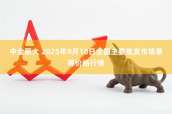 中金辰大 2025年9月10日全国主要批发市场草莓价格行情