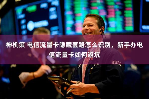 神机策 电信流量卡隐藏套路怎么识别，新手办电信流量卡如何避坑