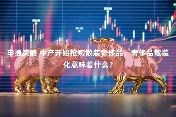 申捷策略 中产开始抢购散装奢侈品，奢侈品散装化意味着什么？