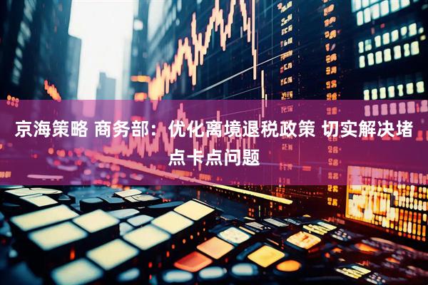 京海策略 商务部：优化离境退税政策 切实解决堵点卡点问题