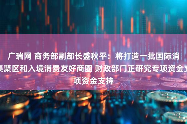 广瑞网 商务部副部长盛秋平：将打造一批国际消费集聚区和入境消费友好商圈 财政部门正研究专项资金支持