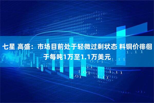 七星 高盛:市场目前处于轻微过剩状态 料铜价徘徊于每吨1万至1.1万美元
