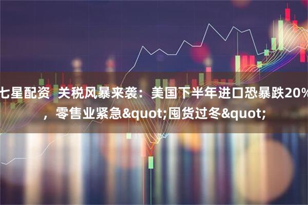 七星配资  关税风暴来袭：美国下半年进口恐暴跌20%，零售业紧急"囤货过冬"
