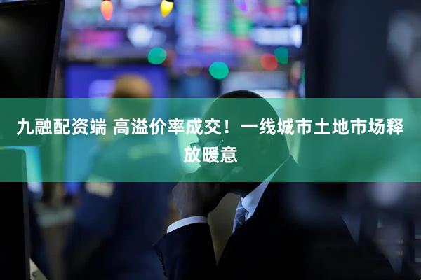 九融配资端 高溢价率成交！一线城市土地市场释放暖意