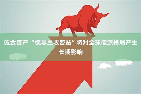 诚金资产 “德黑兰收费站”将对全球能源格局产生长期影响