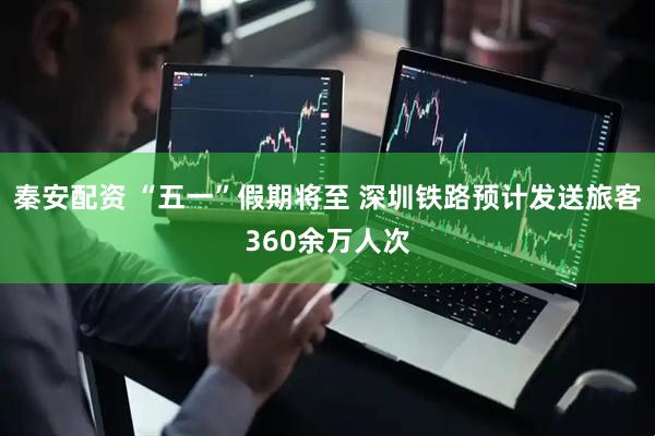 秦安配资 “五一”假期将至 深圳铁路预计发送旅客360余万人次